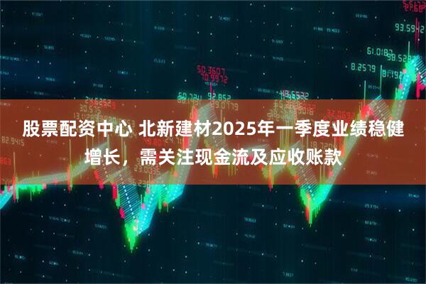股票配資中心 北新建材2025年一季度業(yè)績穩(wěn)健增長，需關注現(xiàn)金流及應收賬款