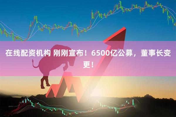 在線(xiàn)配資機(jī)構(gòu) 剛剛宣布！6500億公募，董事長(zhǎng)變更！
