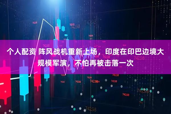 個人配資 陣風戰(zhàn)機重新上場，印度在印巴邊境大規(guī)模軍演，不怕再被擊落一次