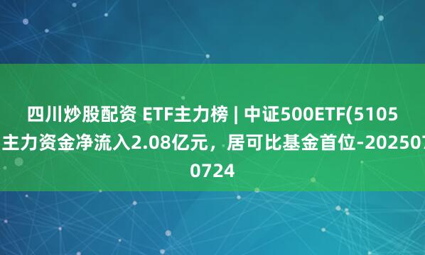 四川炒股配資 ETF主力榜 | 中證500ETF(510500)主力資金凈流入2.08億元，居可比基金首位-20250724