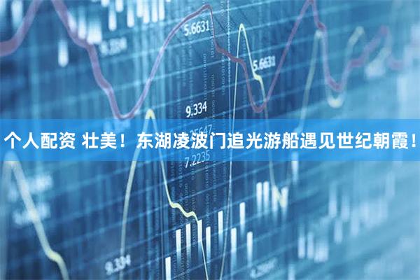 個人配資 壯美！東湖凌波門追光游船遇見世紀(jì)朝霞！