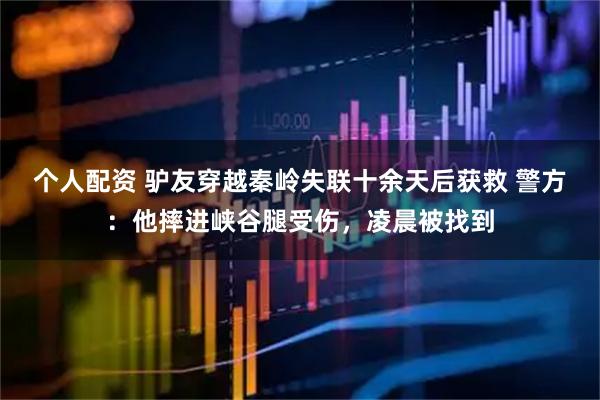 個人配資 驢友穿越秦嶺失聯(lián)十余天后獲救 警方：他摔進(jìn)峽谷腿受傷，凌晨被找到