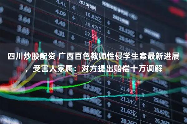 四川炒股配資 廣西百色教師性侵學(xué)生案最新進(jìn)展，受害人家屬：對方提出賠償十萬調(diào)解