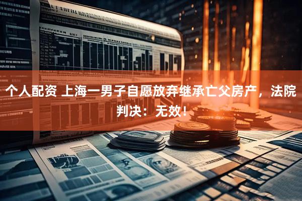 個(gè)人配資 上海一男子自愿放棄繼承亡父房產(chǎn)，法院判決：無效！